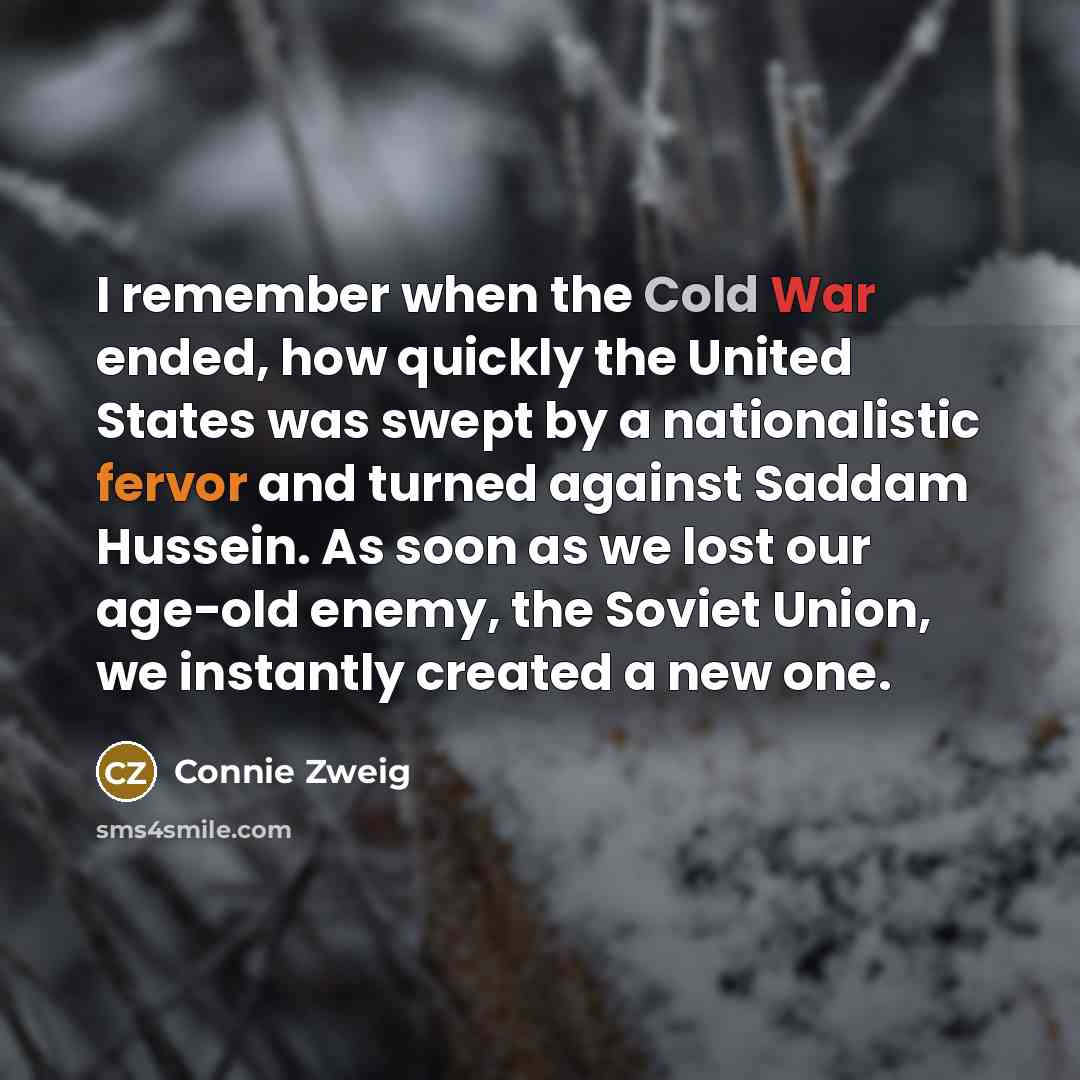 “I remember when the Cold War ended, how quickly the United States was swept by a nationalistic fervor and turned against Saddam Hussein. As soon as we lost our age-old enemy, the Soviet Union, we instantly created a new one.” quote by Connie Zweig