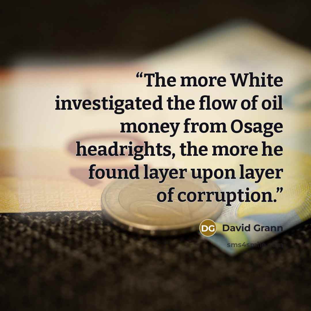 “The more White investigated the flow of oil money from Osage headrights, the more he found layer upon layer of corruption.” quote by David Grann