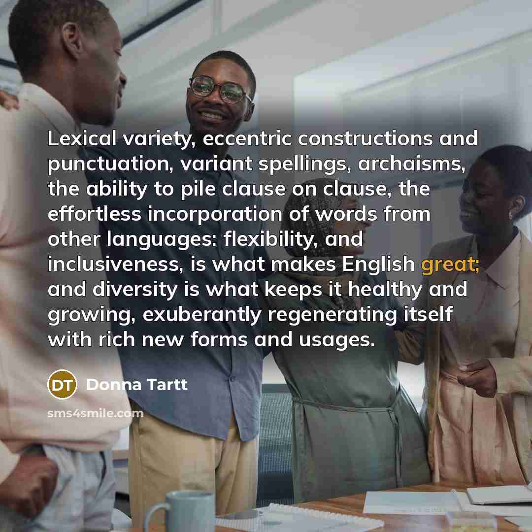 “Lexical variety, eccentric constructions and punctuation, variant spellings, archaisms, the ability to pile clause on clause, the effortless incorporation of words from other languages: flexibility, and inclusiveness, is what makes English great; and diversity is what keeps it healthy and growing…” quote by Donna Tartt