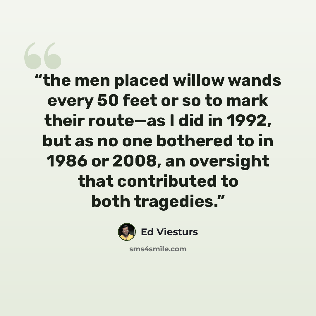 “the men placed willow wands every 50 feet or so to mark their route—as I did in 1992, but as no one bothered to in 1986 or 2008, an oversight that contributed to both tragedies.” quote by Ed Viesturs