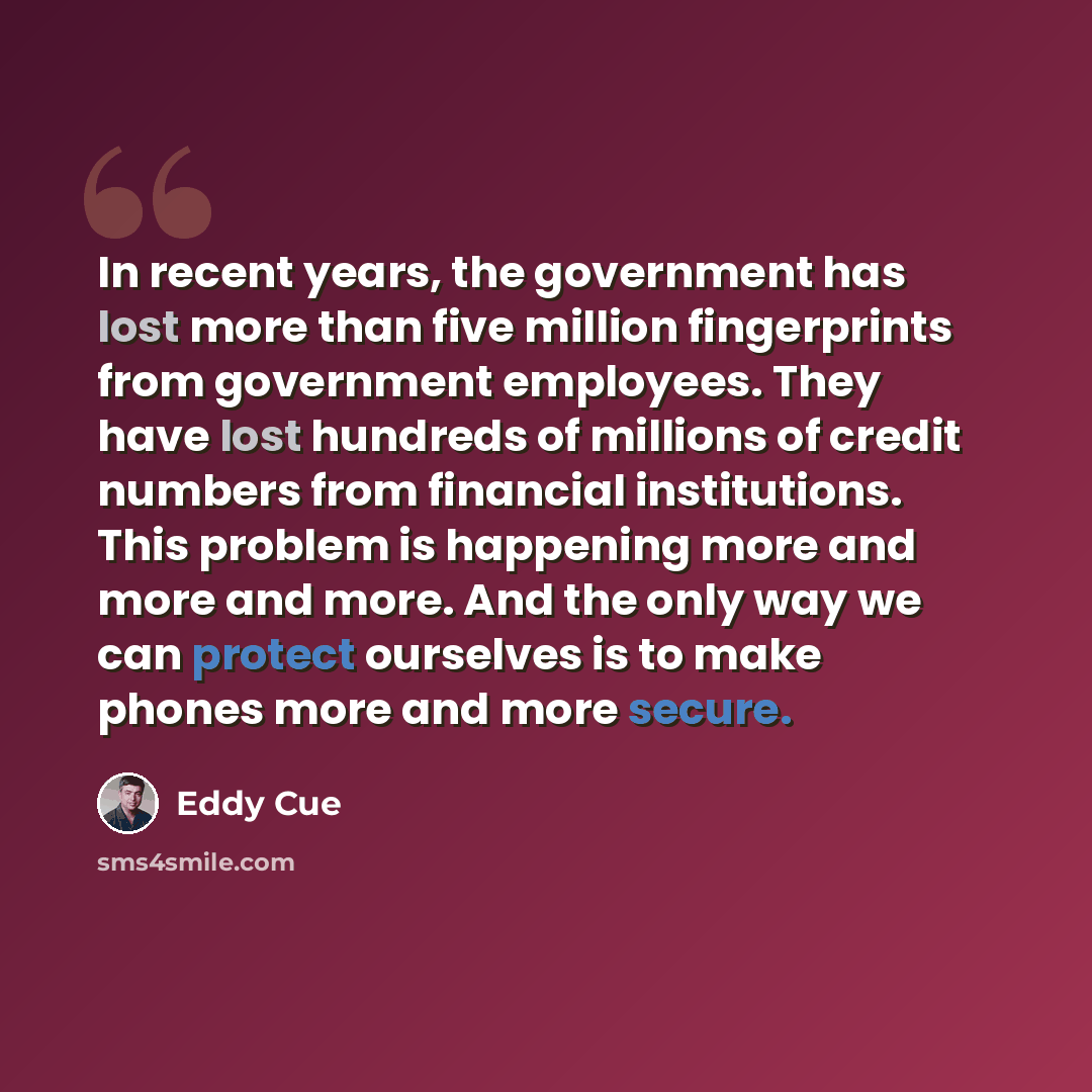 “In recent years, the government has lost more than five million fingerprints from government employees. They have lost hundreds of millions of credit numbers from financial institutions. This problem is happening more and more and more. And the only way we can protect ourselves is to make phones…” quote by Eddy Cue
