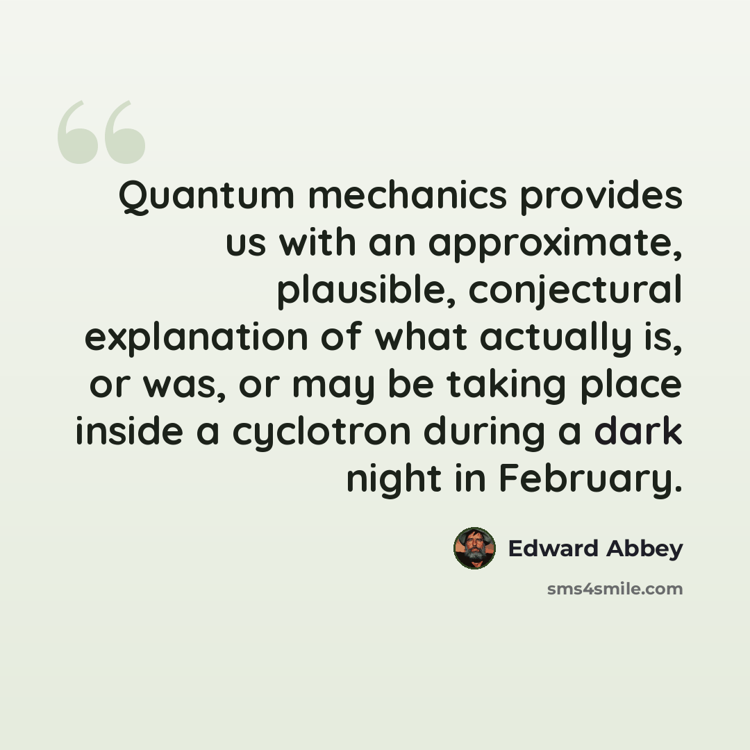 “Quantum mechanics provides us with an approximate, plausible, conjectural explanation of what actually is, or was, or may be taking place inside a cyclotron during a dark night in February.” quote by Edward Abbey