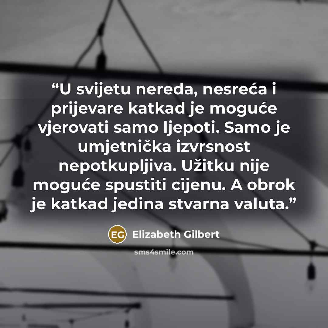 “U svijetu nereda, nesreća i prijevare katkad je moguće vjerovati samo ljepoti. Samo je umjetnička izvrsnost nepotkupljiva. Užitku nije moguće spustiti cijenu. A obrok je katkad jedina stvarna valuta.” quote by Elizabeth Gilbert