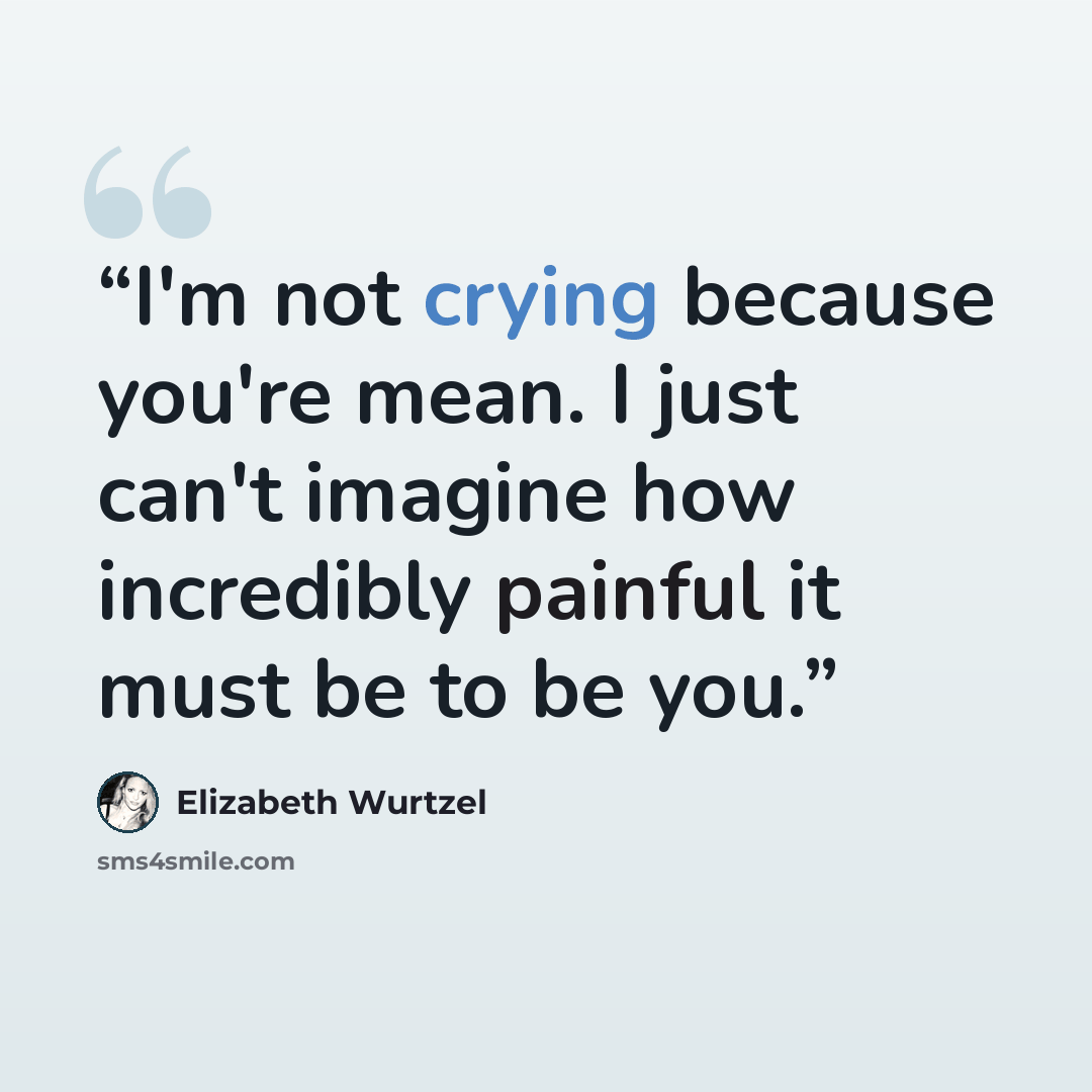 “I'm not crying because you're mean. I just can't imagine how incredibly painful it must be to be you.” quote by Elizabeth Wurtzel