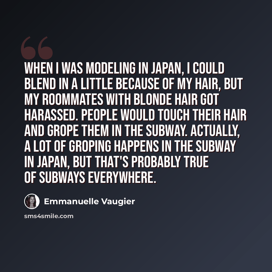 “When I was modeling in Japan, I could blend in a little because of my hair, but my roommates with blonde hair got harassed. People would touch their hair and grope them in the subway. Actually, a lot of groping happens in the subway in Japan, but that's probably true of subways everywhere.” quote by Emmanuelle Vaugier