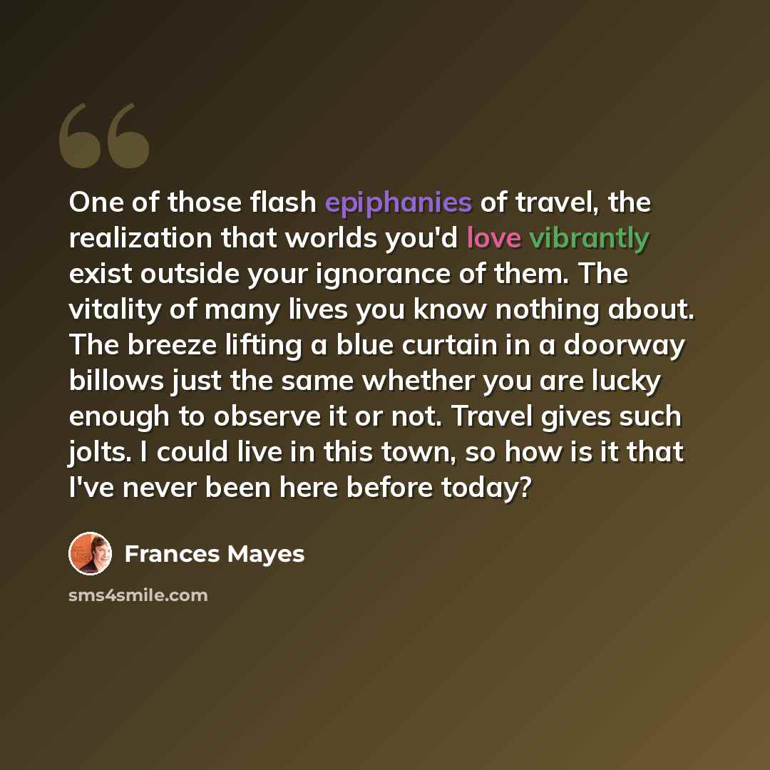 “One of those flash epiphanies of travel, the realization that worlds you'd love vibrantly exist outside your ignorance of them. The vitality of many lives you know nothing about. The breeze lifting a blue curtain in a doorway billows just the same whether you are lucky enough to observe it or not…” quote by Frances Mayes