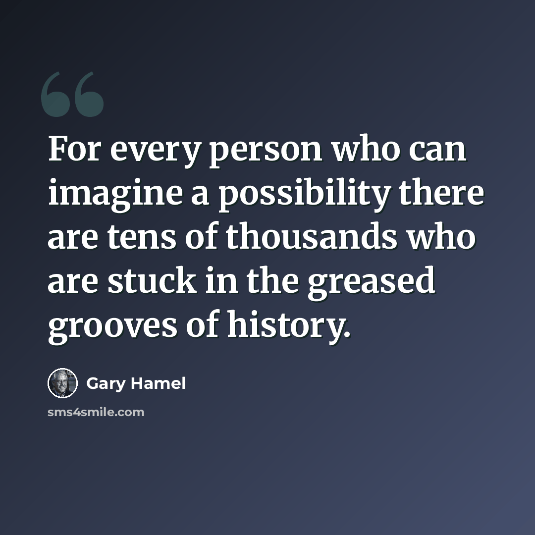 “For every person who can imagine a possibility there are tens of thousands who are stuck in the greased grooves of history.” quote by Gary Hamel
