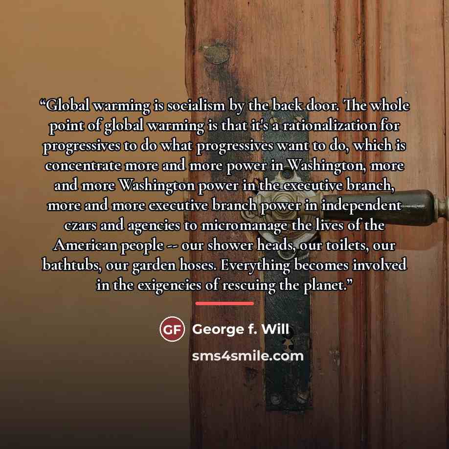 “Global warming is socialism by the back door. The whole point of global warming is that it's a rationalization for progressives to do what progressives want to do, which is concentrate more and more power in Washington, more and more Washington power in the executive branch, more and more…” quote by George F. Will