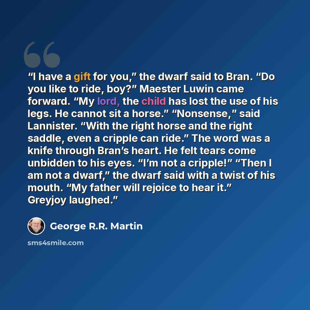 “I have a gift for you,” the dwarf said to Bran. “Do you like to ride, boy?” Maester Luwin came forward. “My lord, the child has lost the use of his legs. He cannot sit a horse.” “Nonsense,” said Lannister. “With the right horse and the right saddle, even a cripple can ride.” The word was a knife…” quote by George R.R. Martin