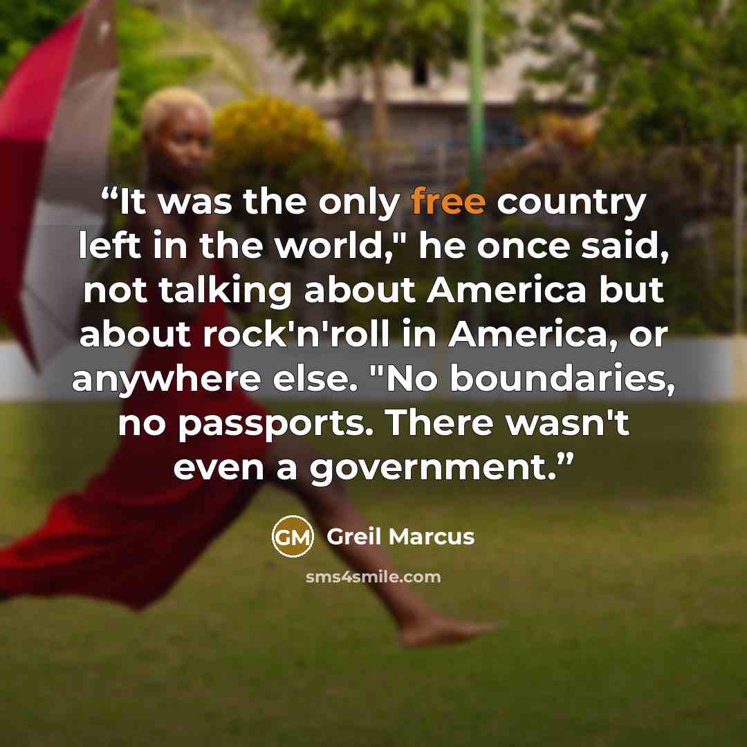“It was the only free country left in the world," he once said, not talking about America but about rock'n'roll in America, or anywhere else. "No boundaries, no passports. There wasn't even a government.” quote by Greil Marcus