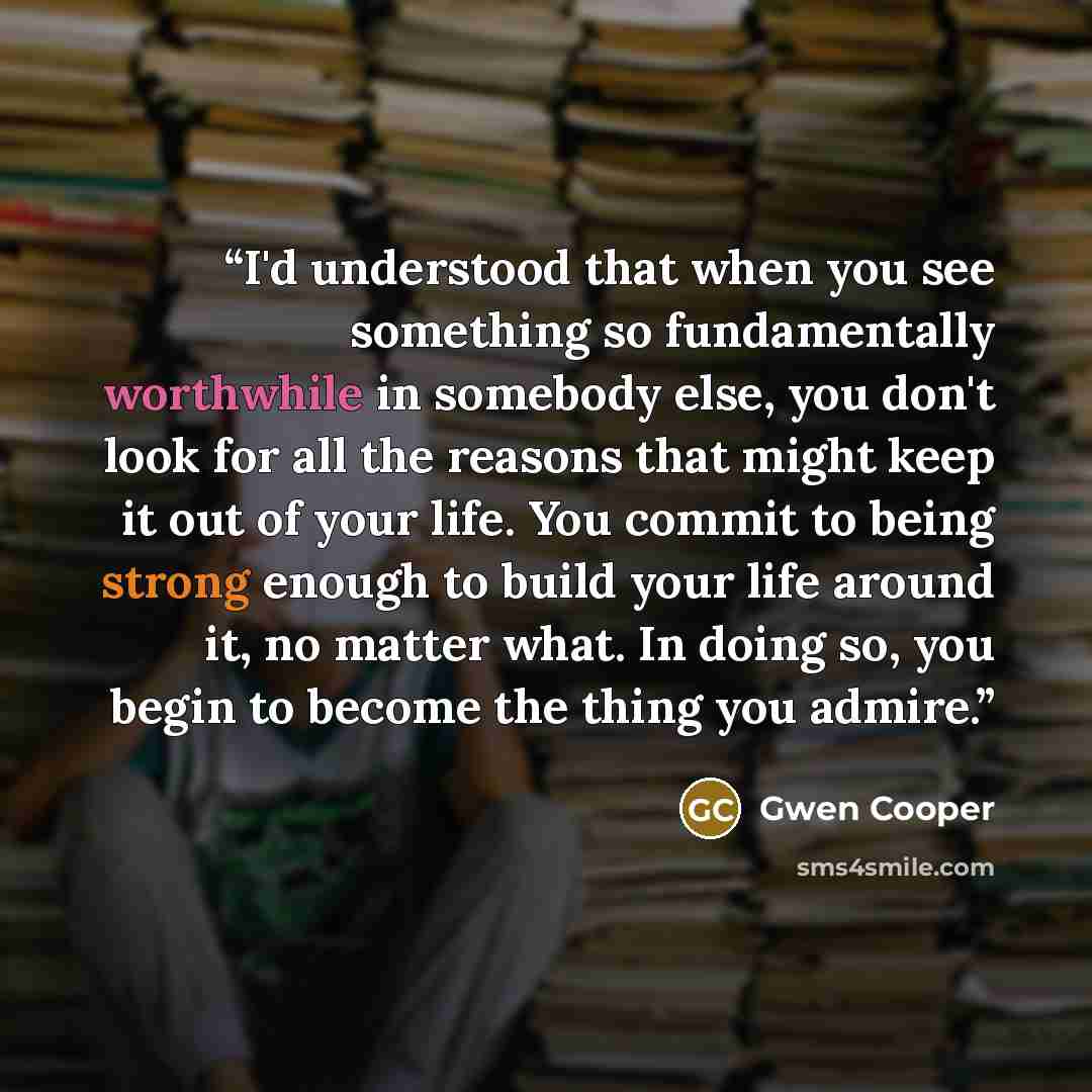 “I'd understood that when you see something so fundamentally worthwhile in somebody else, you don't look for all the reasons that might keep it out of your life. You commit to being strong enough to build your life around it, no matter what. In doing so, you begin to become the thing you admire.” quote by Gwen Cooper