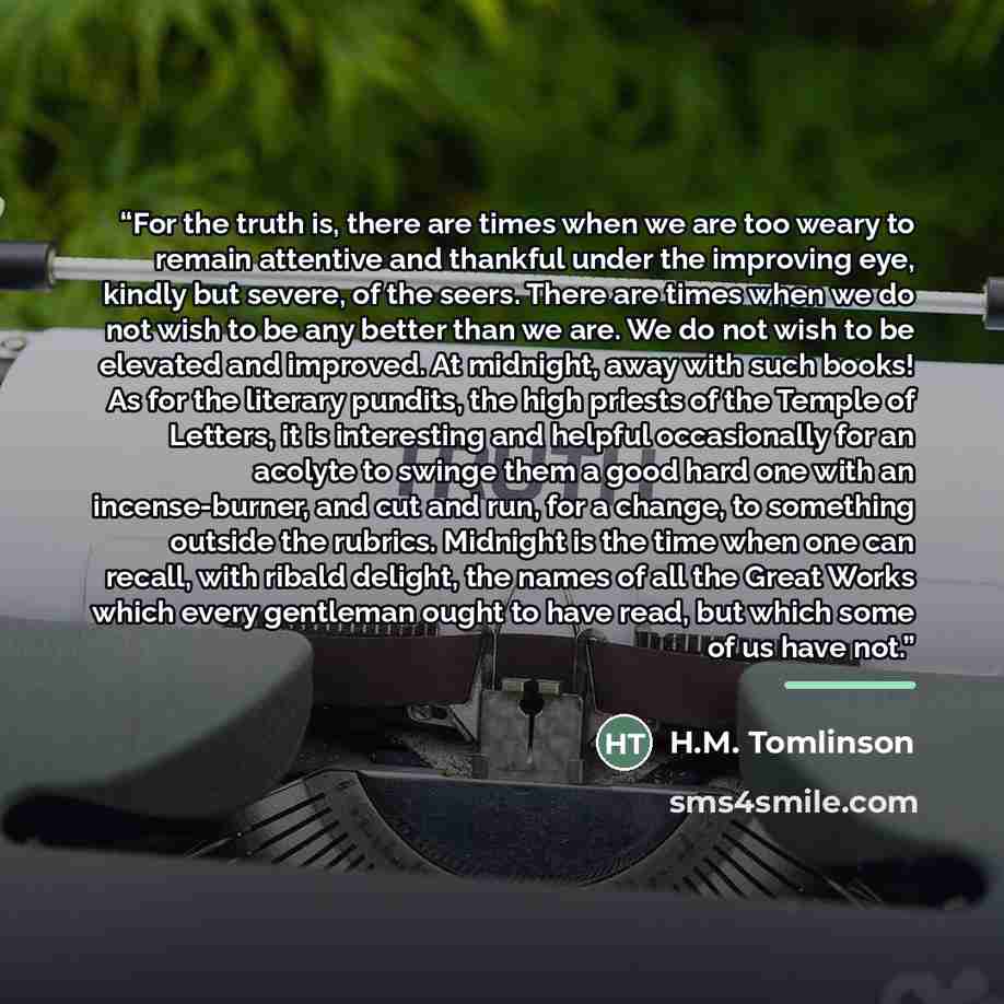 “For the truth is, there are times when we are too weary to remain attentive and thankful under the improving eye, kindly but severe, of the seers. There are times when we do not wish to be any better than we are. We do not wish to be elevated and improved. At midnight, away with such books! As for…” quote by H.M. Tomlinson