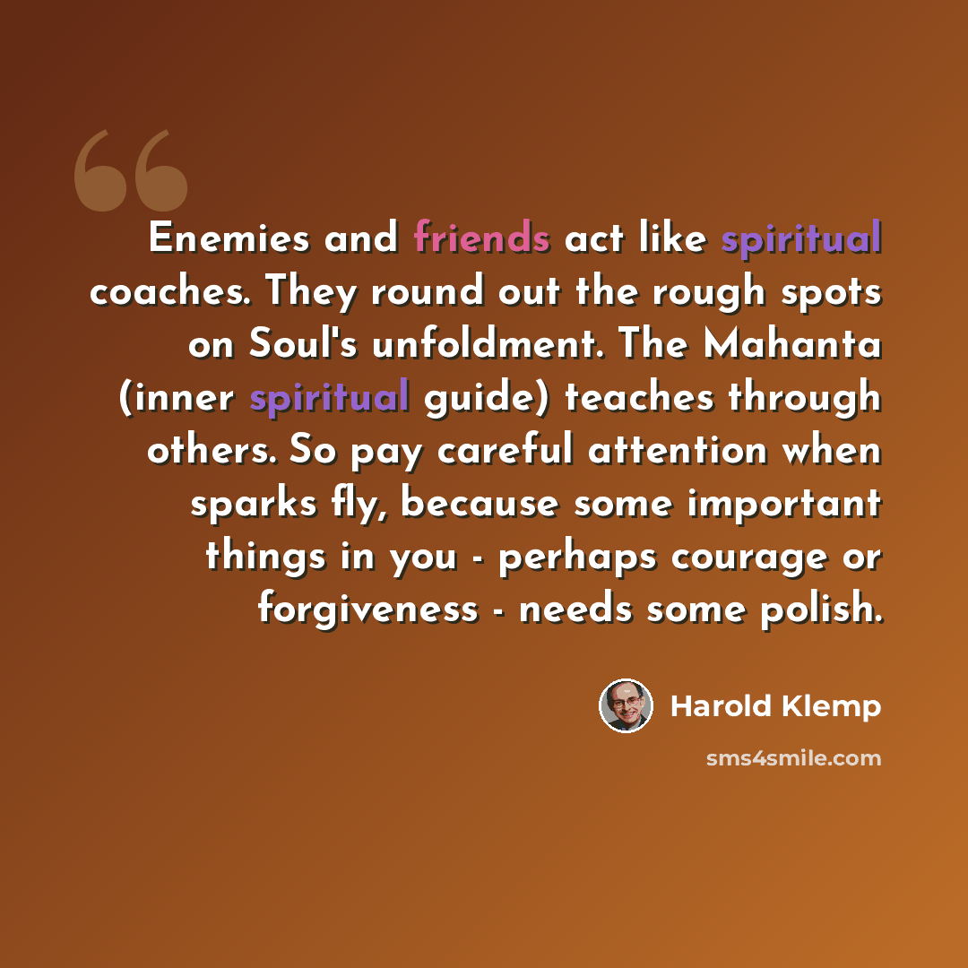 “Enemies and friends act like spiritual coaches. They round out the rough spots on Soul's unfoldment. The Mahanta (inner spiritual guide) teaches through others. So pay careful attention when sparks fly, because some important things in you - perhaps courage or forgiveness - needs some polish.” quote by Harold Klemp