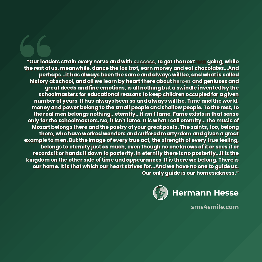 “Our leaders strain every nerve and with success, to get the next war going, while the rest of us, meanwhile, dance the fox trot, earn money and eat chocolates...And perhaps...it has always been the same and always will be, and what is called history at school, and all we learn by heart there about…” quote by Hermann Hesse