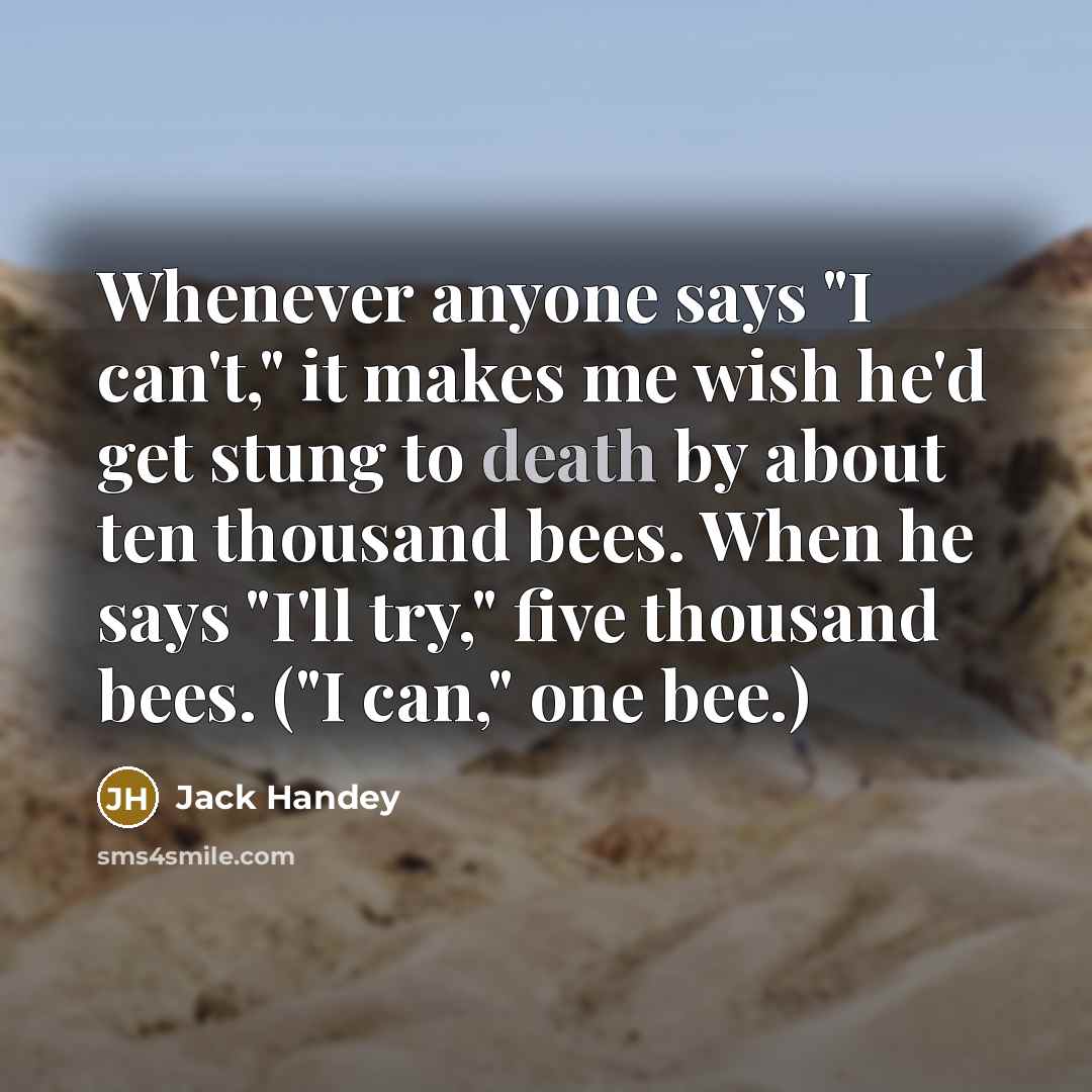 “Whenever anyone says "I can't," it makes me wish he'd get stung to death by about ten thousand bees. When he says "I'll try," five thousand bees. ("I can," one bee.)” quote by Jack Handey