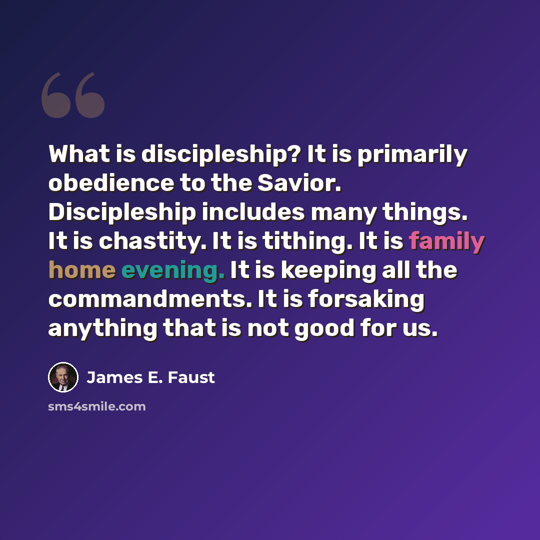 “What is discipleship? It is primarily obedience to the Savior. Discipleship includes many things. It is chastity. It is tithing. It is family home evening. It is keeping all the commandments. It is forsaking anything that is not good for us.” quote by James E. Faust