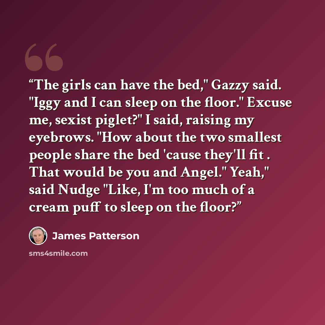 “The girls can have the bed," Gazzy said. "Iggy and I can sleep on the floor." Excuse me, sexist piglet?" I said, raising my eyebrows. "How about the two smallest people share the bed 'cause they'll fit . That would be you and Angel." Yeah," said Nudge "Like, I'm too much of a cream puff to sleep…” quote by James Patterson