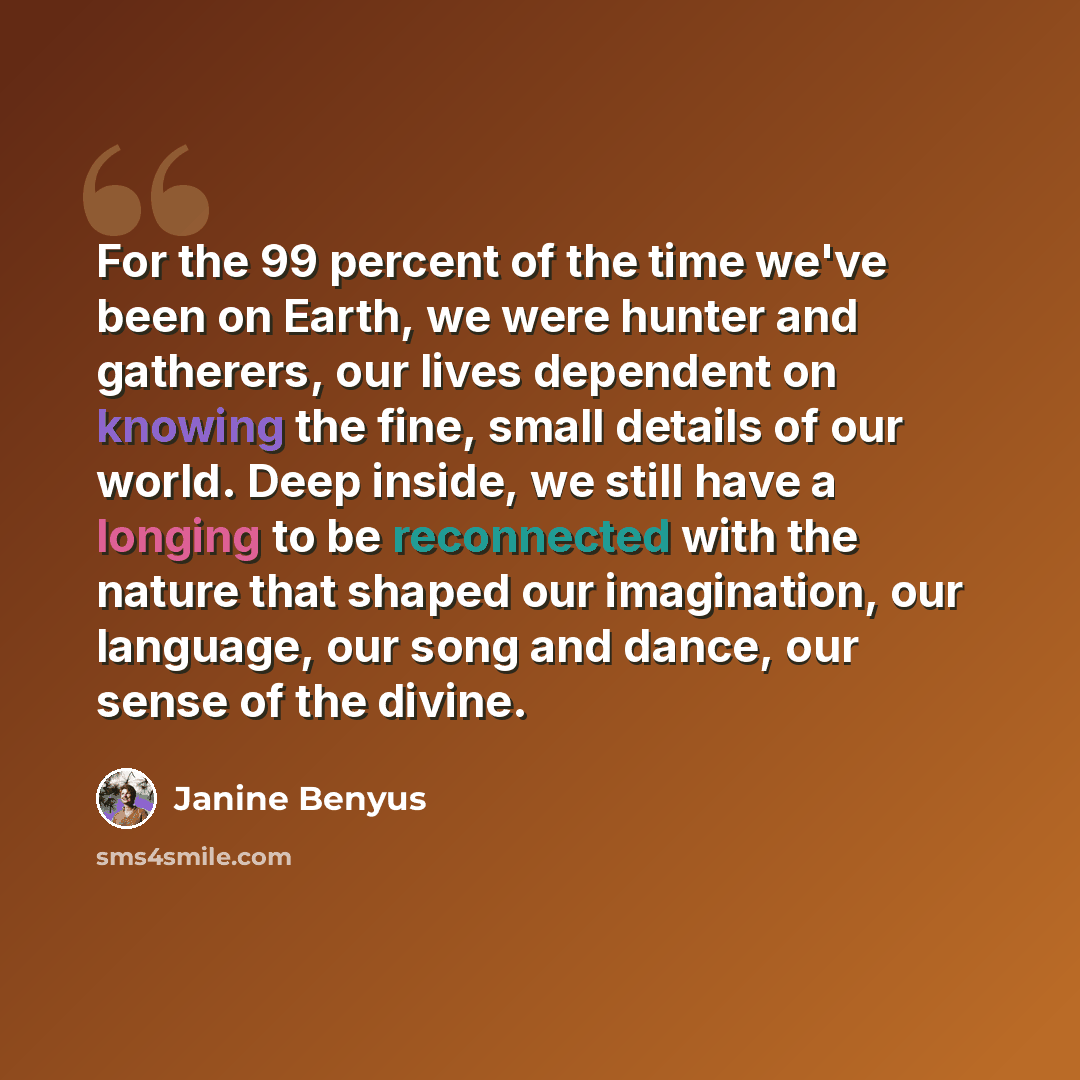 “For the 99 percent of the time we've been on Earth, we were hunter and gatherers, our lives dependent on knowing the fine, small details of our world. Deep inside, we still have a longing to be reconnected with the nature that shaped our imagination, our language, our song and dance, our sense of…” quote by Janine Benyus