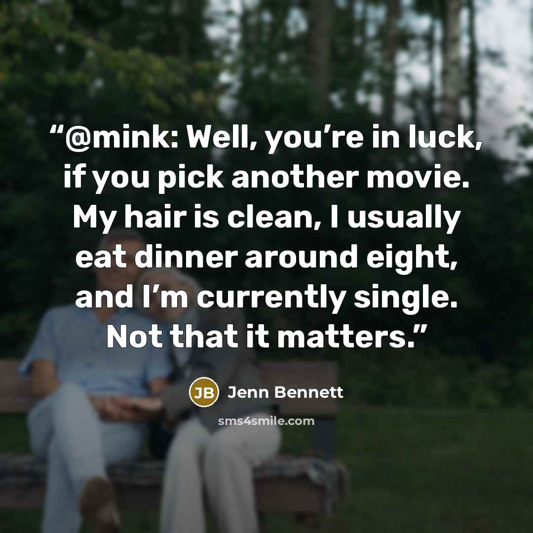 “@mink: Well, you’re in luck, if you pick another movie. My hair is clean, I usually eat dinner around eight, and I’m currently single. Not that it matters.” quote by Jenn Bennett