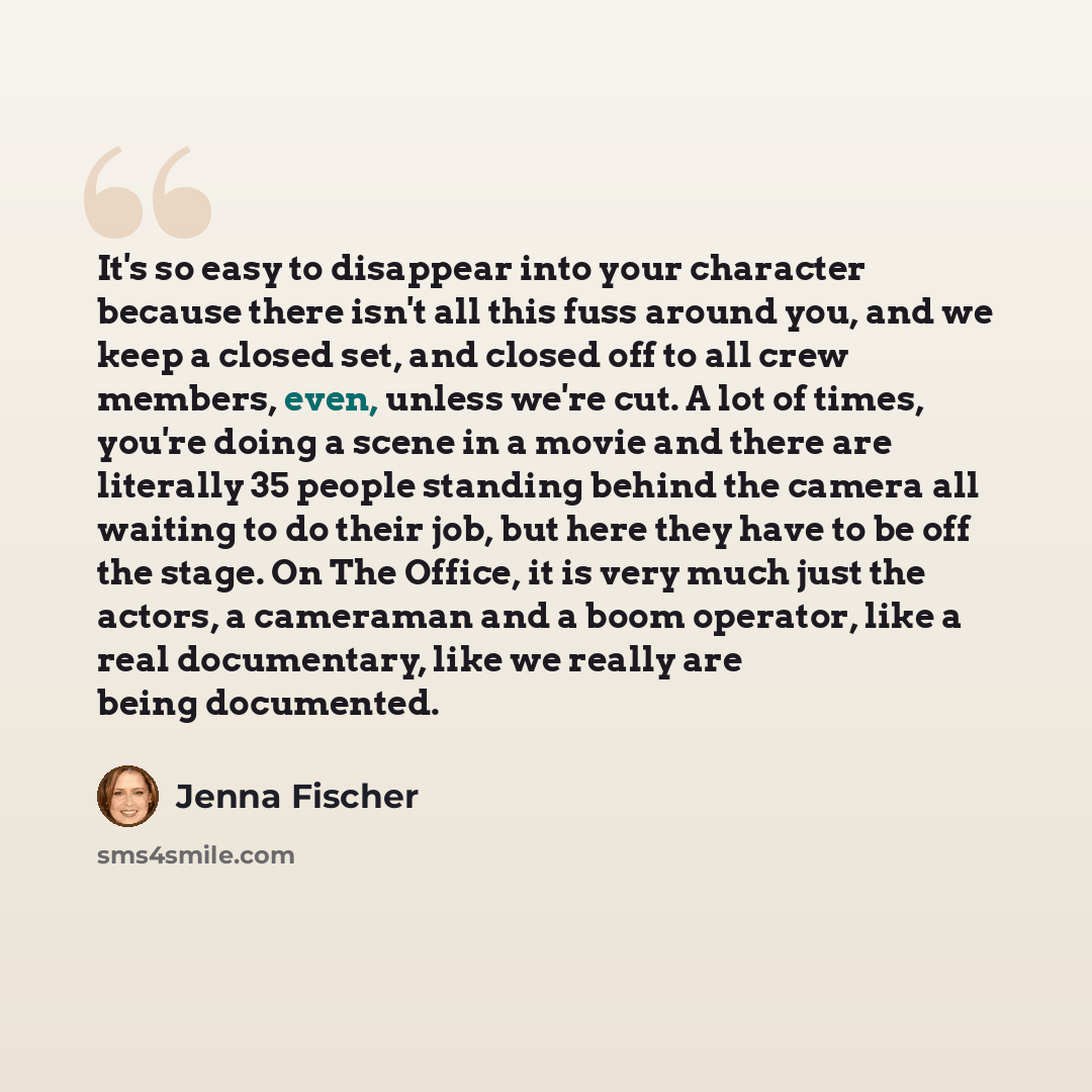 “It's so easy to disappear into your character because there isn't all this fuss around you, and we keep a closed set, and closed off to all crew members, even, unless we're cut. A lot of times, you're doing a scene in a movie and there are literally 35 people standing behind the camera all waiting…” quote by Jenna Fischer