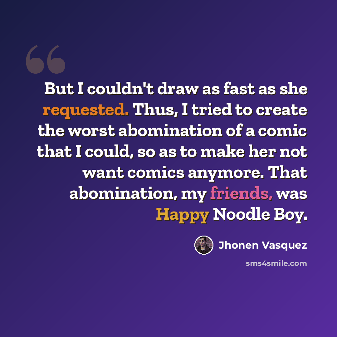 “But I couldn't draw as fast as she requested. Thus, I tried to create the worst abomination of a comic that I could, so as to make her not want comics anymore. That abomination, my friends, was Happy Noodle Boy.” quote by Jhonen Vasquez