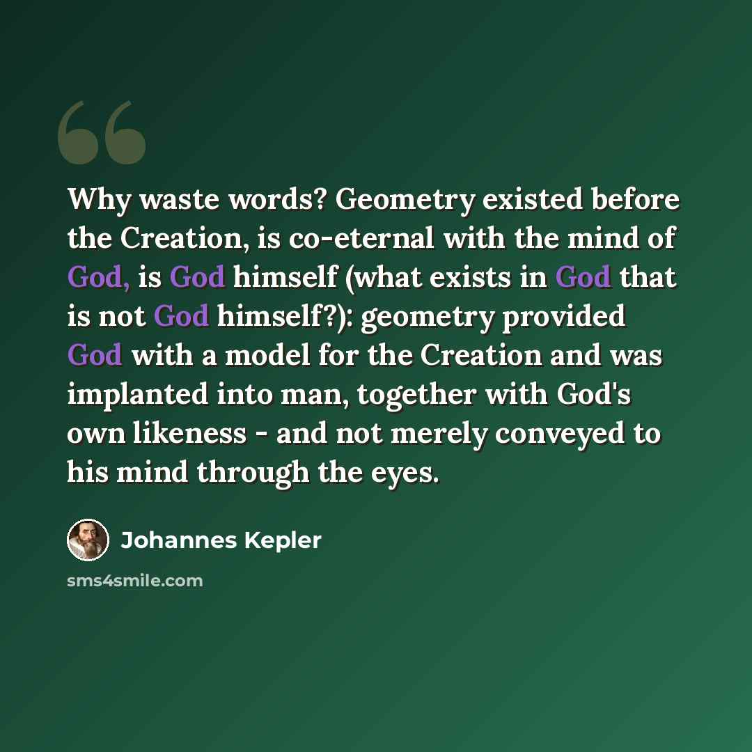 “Why waste words? Geometry existed before the Creation, is co-eternal with the mind of God, is God himself (what exists in God that is not God himself?): geometry provided God with a model for the Creation and was implanted into man, together with God's own likeness - and not merely conveyed to his…” quote by Johannes Kepler