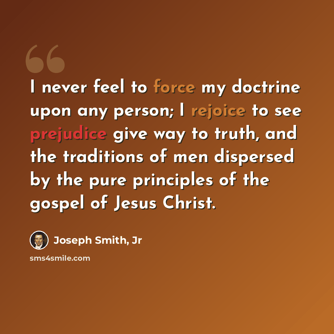 “I never feel to force my doctrine upon any person; I rejoice to see prejudice give way to truth, and the traditions of men dispersed by the pure principles of the gospel of Jesus Christ.” quote by Joseph Smith, Jr