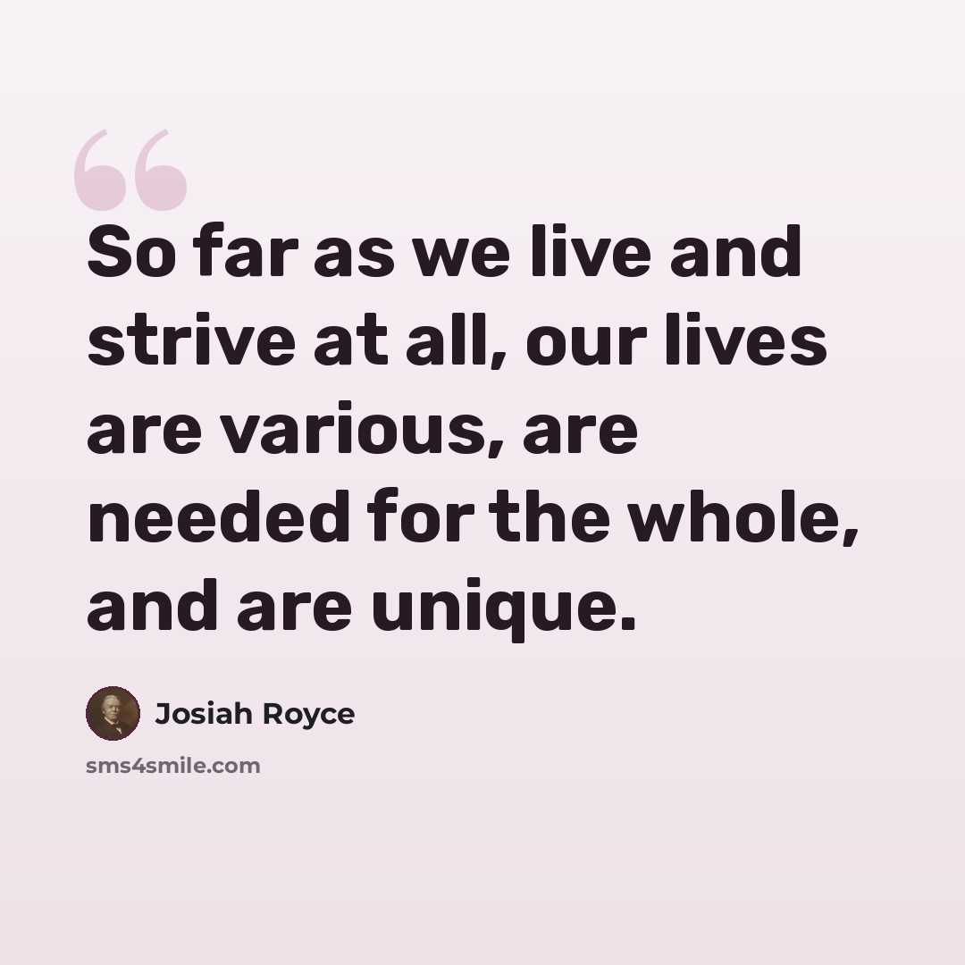“So far as we live and strive at all, our lives are various, are needed for the whole, and are unique.” quote by Josiah Royce