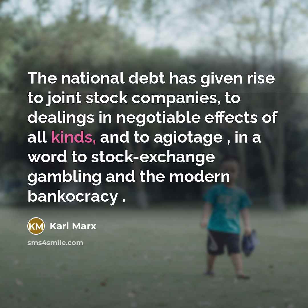 “The national debt has given rise to joint stock companies, to dealings in negotiable effects of all kinds, and to agiotage , in a word to stock-exchange gambling and the modern bankocracy .” quote by Karl Marx