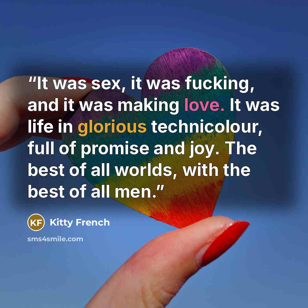 “It was sex, it was fucking, and it was making love. It was life in glorious technicolour, full of promise and joy. The best of all worlds, with the best of all men.” quote by Kitty French