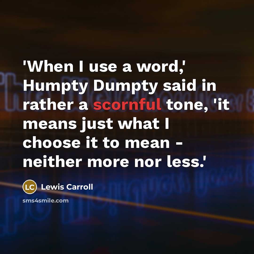 “'When I use a word,' Humpty Dumpty said in rather a scornful tone, 'it means just what I choose it to mean - neither more nor less.'” quote by Lewis Carroll