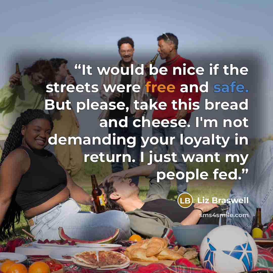 “It would be nice if the streets were free and safe. But please, take this bread and cheese. I'm not demanding your loyalty in return. I just want my people fed.” quote by Liz Braswell