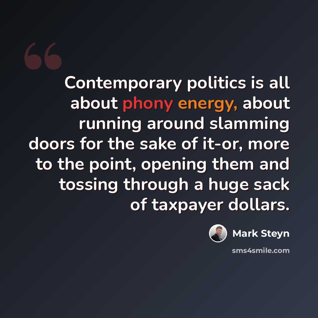 “Contemporary politics is all about phony energy, about running around slamming doors for the sake of it-or, more to the point, opening them and tossing through a huge sack of taxpayer dollars.” quote by Mark Steyn