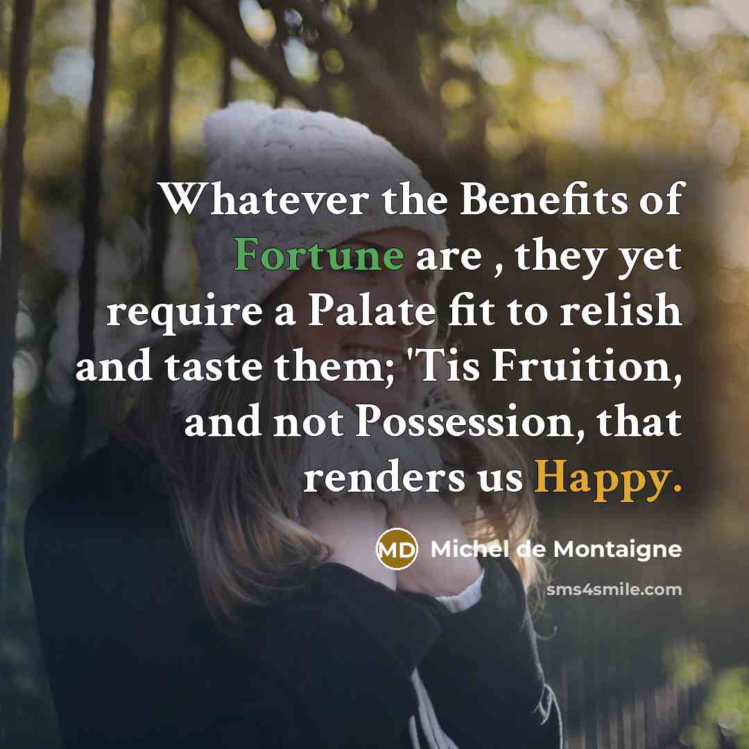 “Whatever the Benefits of Fortune are , they yet require a Palate fit to relish and taste them; 'Tis Fruition, and not Possession, that renders us Happy.” quote by Michel de Montaigne