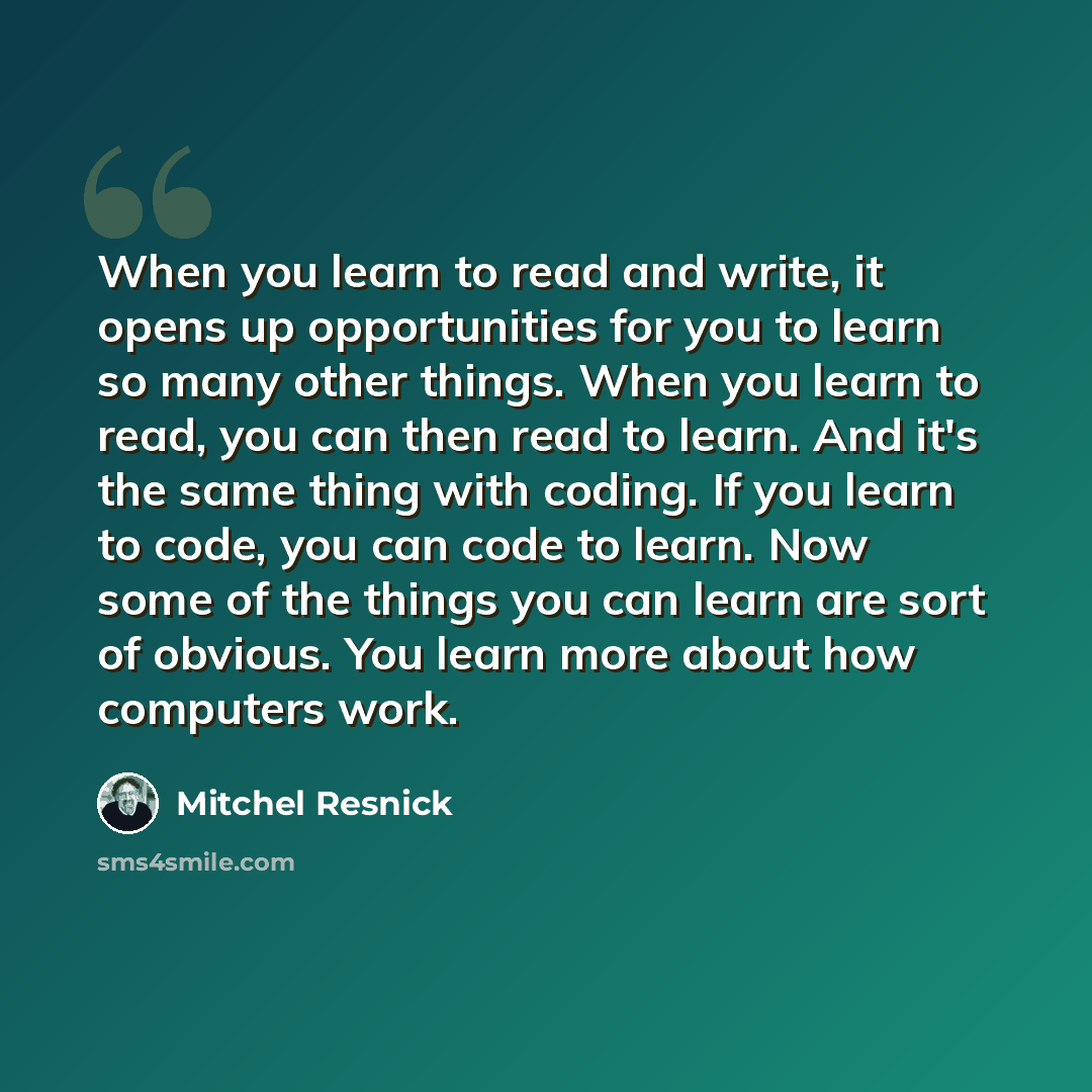 “When you learn to read and write, it opens up opportunities for you to learn so many other things. When you learn to read, you can then read to learn. And it's the same thing with coding. If you learn to code, you can code to learn. Now some of the things you can learn are sort of obvious. You…” quote by Mitchel Resnick