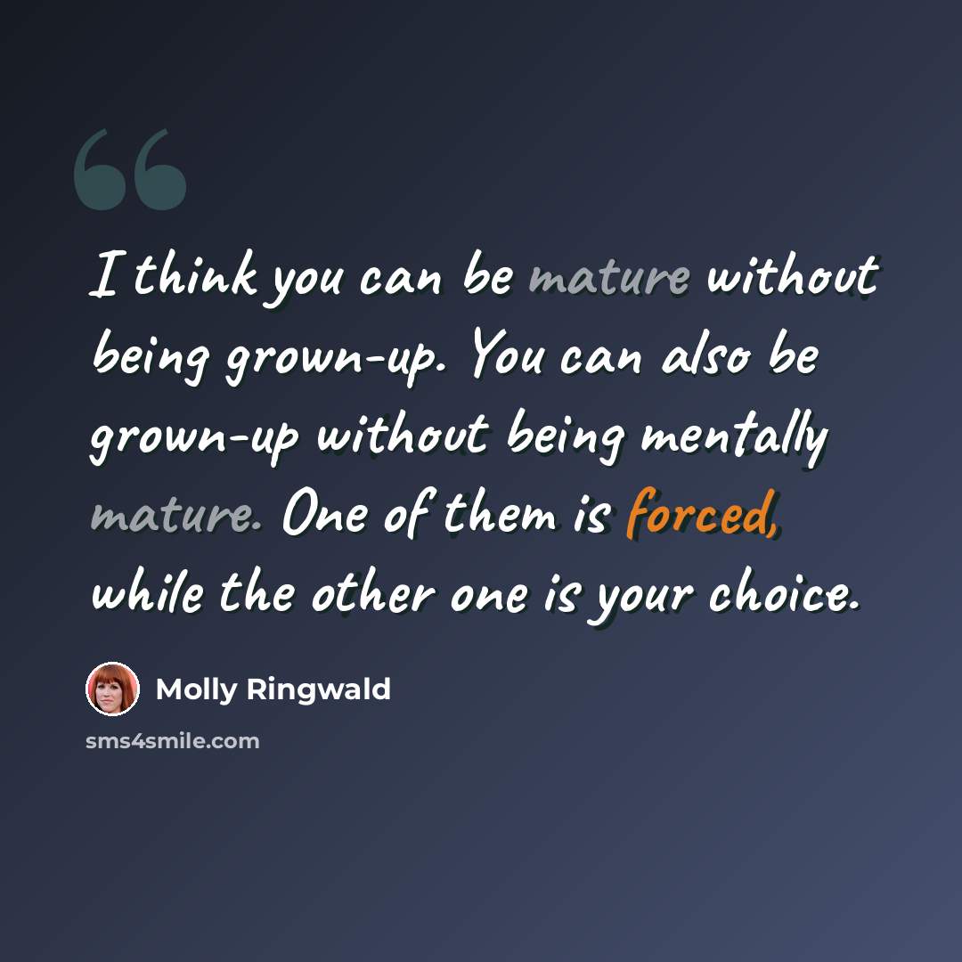 “I think you can be mature without being grown-up. You can also be grown-up without being mentally mature. One of them is forced, while the other one is your choice.” quote by Molly Ringwald