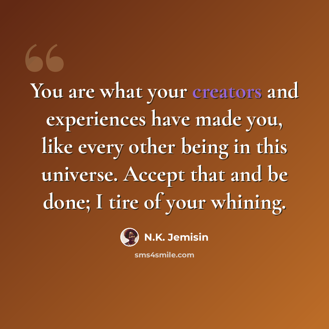 “You are what your creators and experiences have made you, like every other being in this universe. Accept that and be done; I tire of your whining.” quote by N.K. Jemisin