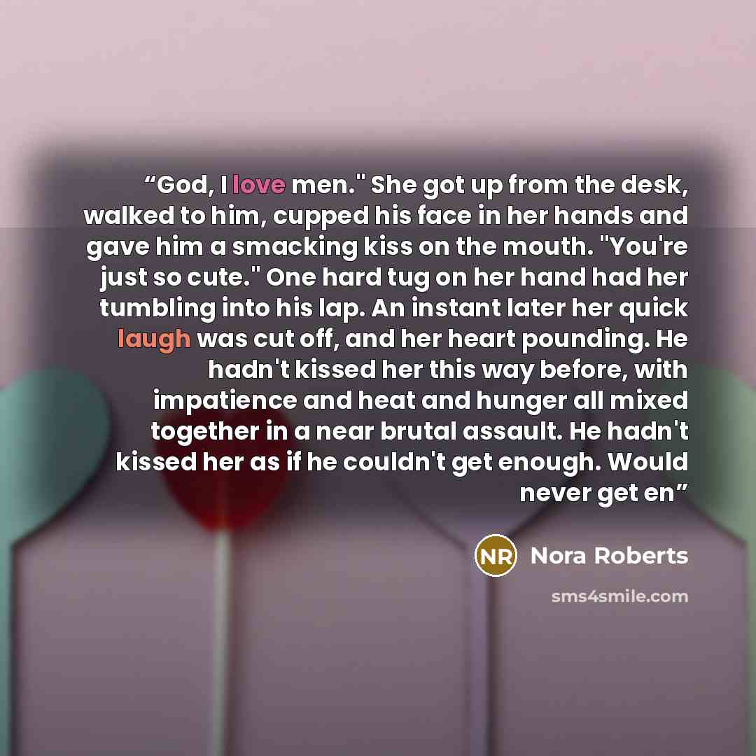 “God, I love men." She got up from the desk, walked to him, cupped his face in her hands and gave him a smacking kiss on the mouth. "You're just so cute." One hard tug on her hand had her tumbling into his lap. An instant later her quick laugh was cut off, and her heart pounding. He hadn't kissed…” quote by Nora Roberts