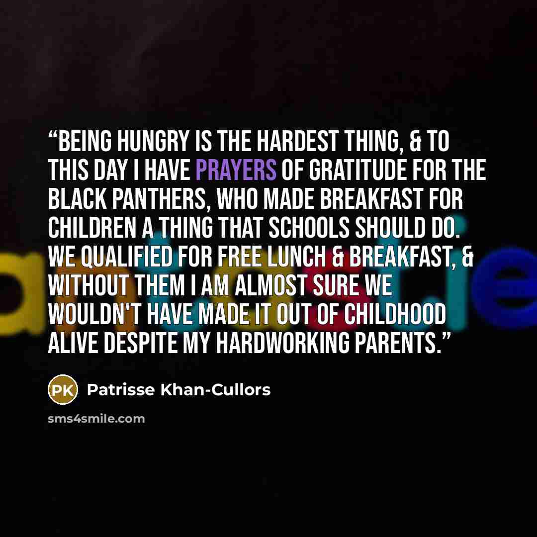 “Being hungry is the hardest thing, & to this day I have prayers of gratitude for the Black Panthers, who made Breakfast for Children a thing that schools should do. We qualified for free lunch & breakfast, & without them I am almost sure we wouldn't have made it out of childhood alive despite my…” quote by Patrisse Khan-Cullors