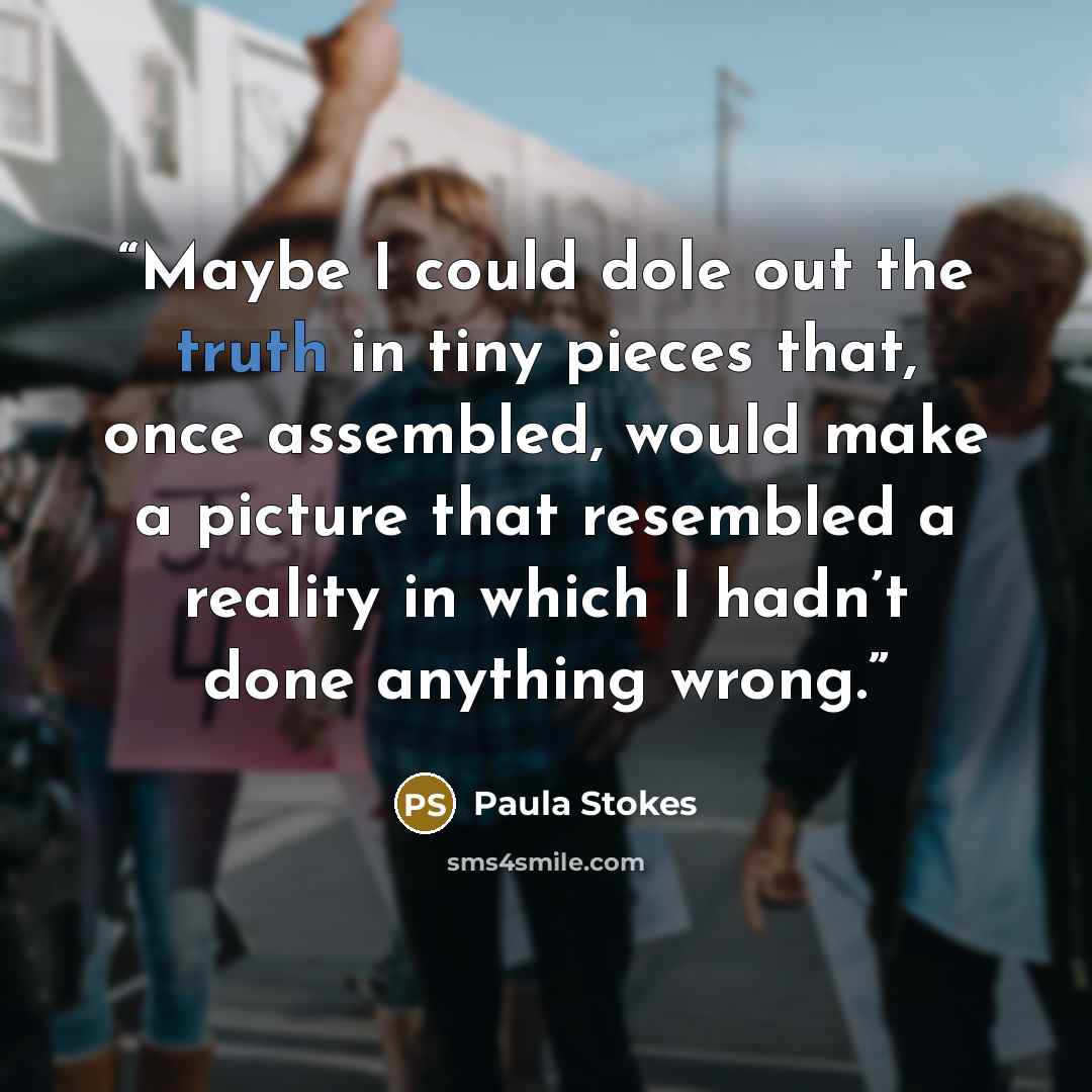 “Maybe I could dole out the truth in tiny pieces that, once assembled, would make a picture that resembled a reality in which I hadn’t done anything wrong.” quote by Paula Stokes