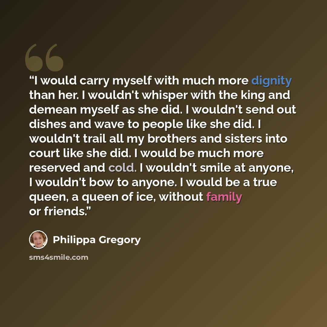 “I would carry myself with much more dignity than her. I wouldn't whisper with the king and demean myself as she did. I wouldn't send out dishes and wave to people like she did. I wouldn't trail all my brothers and sisters into court like she did. I would be much more reserved and cold. I wouldn't…” quote by Philippa Gregory