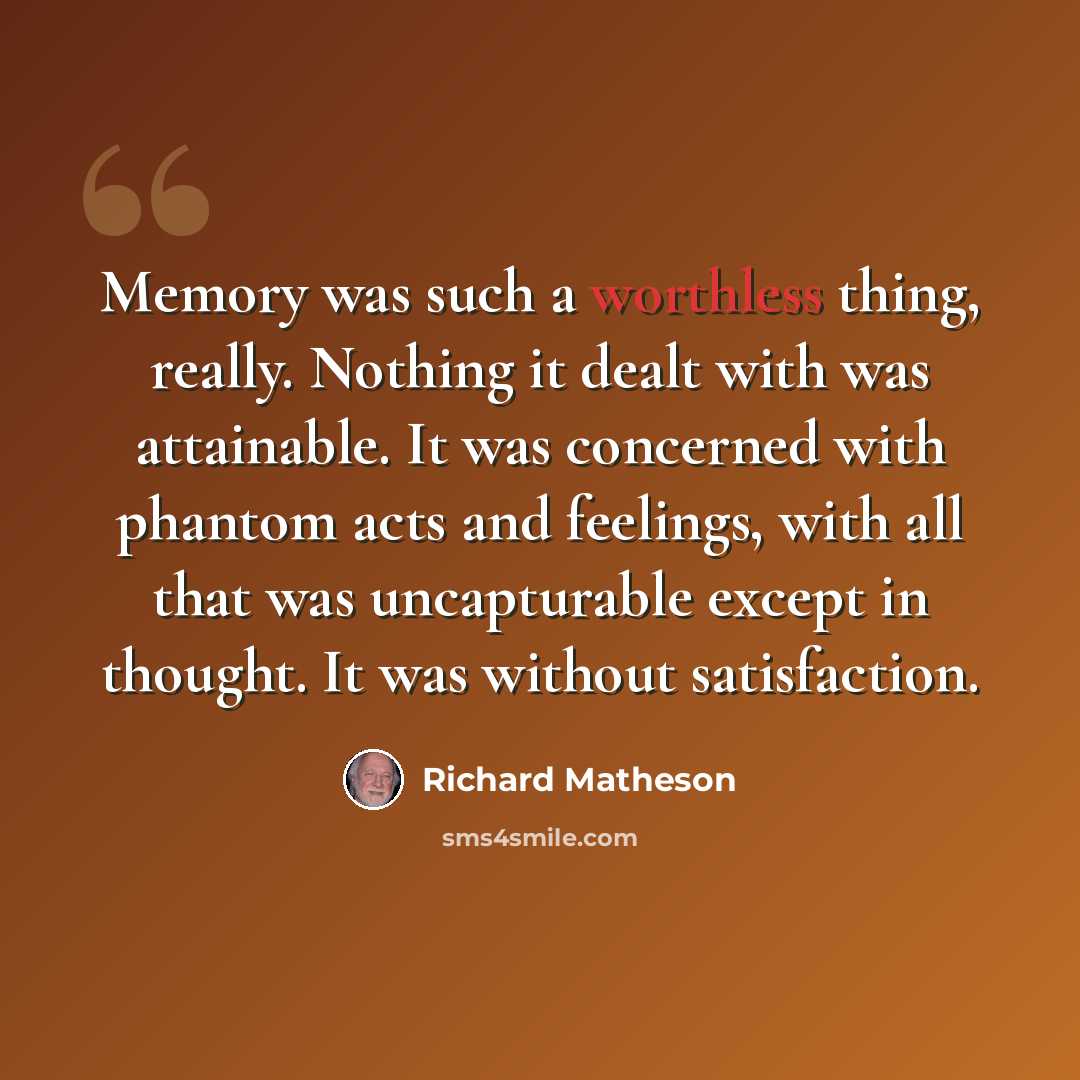 “Memory was such a worthless thing, really. Nothing it dealt with was attainable. It was concerned with phantom acts and feelings, with all that was uncapturable except in thought. It was without satisfaction.” quote by Richard Matheson