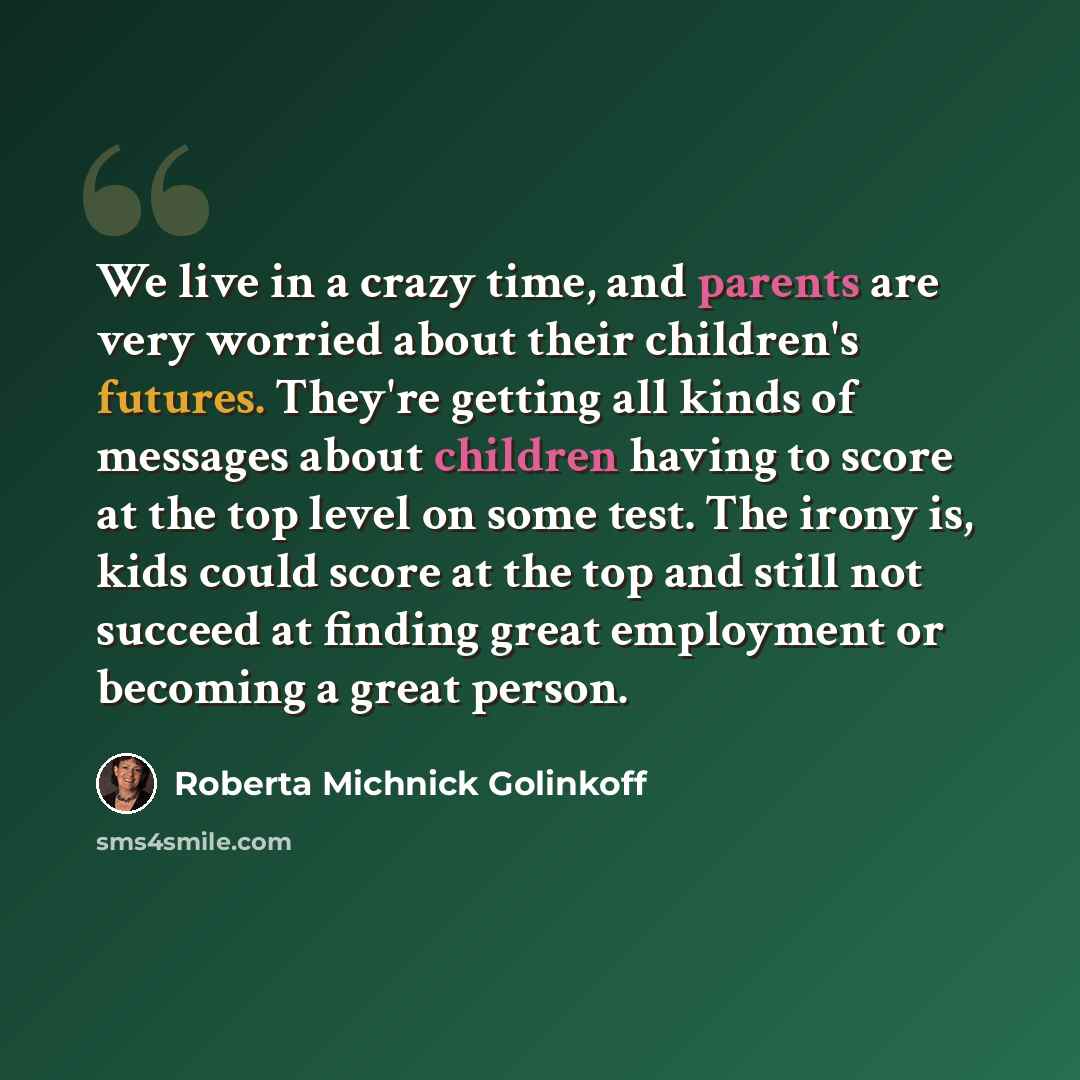 “We live in a crazy time, and parents are very worried about their children's futures. They're getting all kinds of messages about children having to score at the top level on some test. The irony is, kids could score at the top and still not succeed at finding great employment or becoming a great…” quote by Roberta Michnick Golinkoff