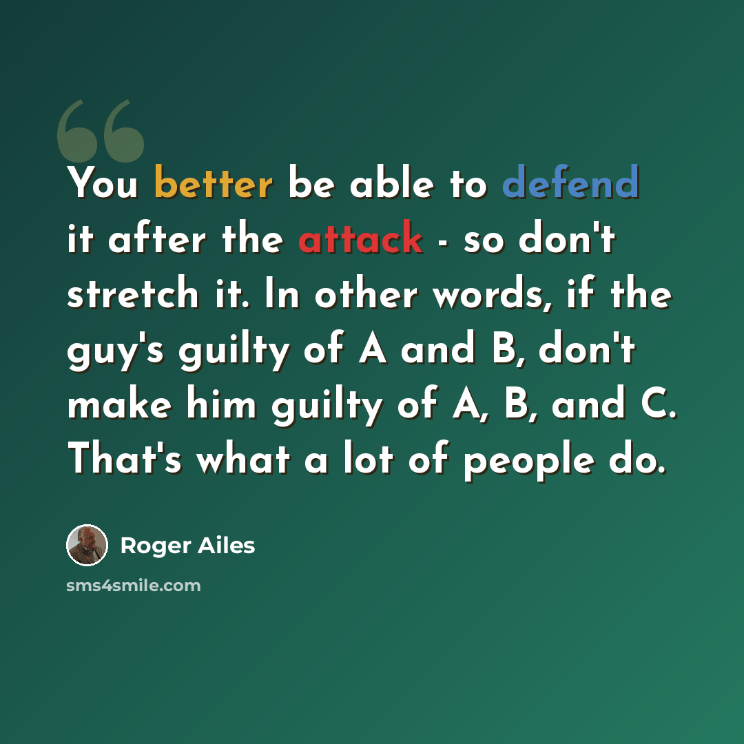 “You better be able to defend it after the attack - so don't stretch it. In other words, if the guy's guilty of A and B, don't make him guilty of A, B, and C. That's what a lot of people do.” quote by Roger Ailes