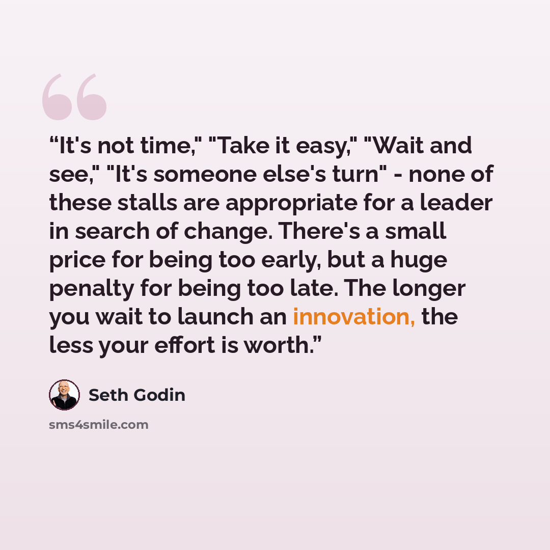 “It's not time," "Take it easy," "Wait and see," "It's someone else's turn" - none of these stalls are appropriate for a leader in search of change. There's a small price for being too early, but a huge penalty for being too late. The longer you wait to launch an innovation, the less your effort is…” quote by Seth Godin