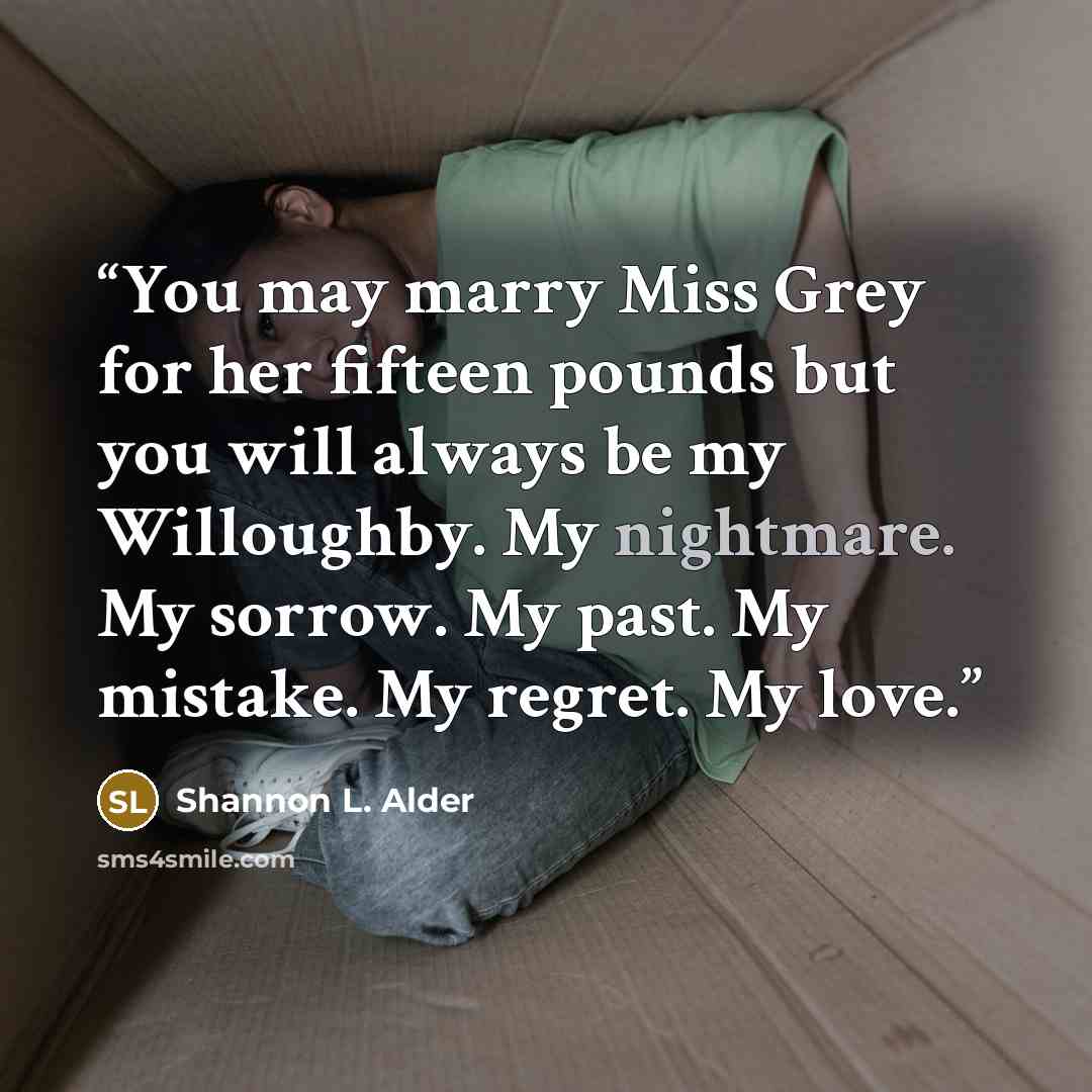 “You may marry Miss Grey for her fifteen pounds but you will always be my Willoughby. My nightmare. My sorrow. My past. My mistake. My regret. My love.” quote by Shannon L. Alder
