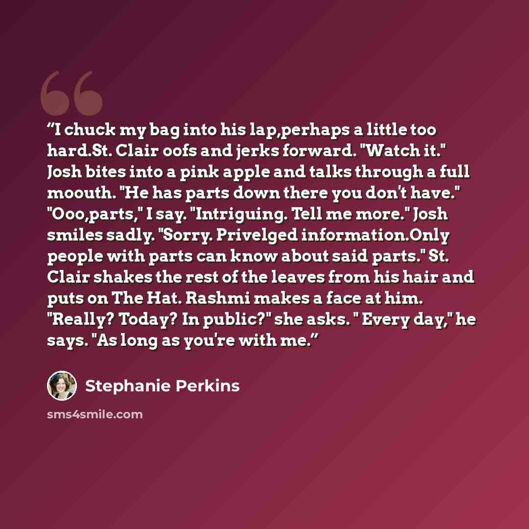 “I chuck my bag into his lap,perhaps a little too hard.St. Clair oofs and jerks forward. "Watch it." Josh bites into a pink apple and talks through a full moouth. "He has parts down there you don't have." "Ooo,parts," I say. "Intriguing. Tell me more." Josh smiles sadly. "Sorry. Privelged…” quote by Stephanie Perkins