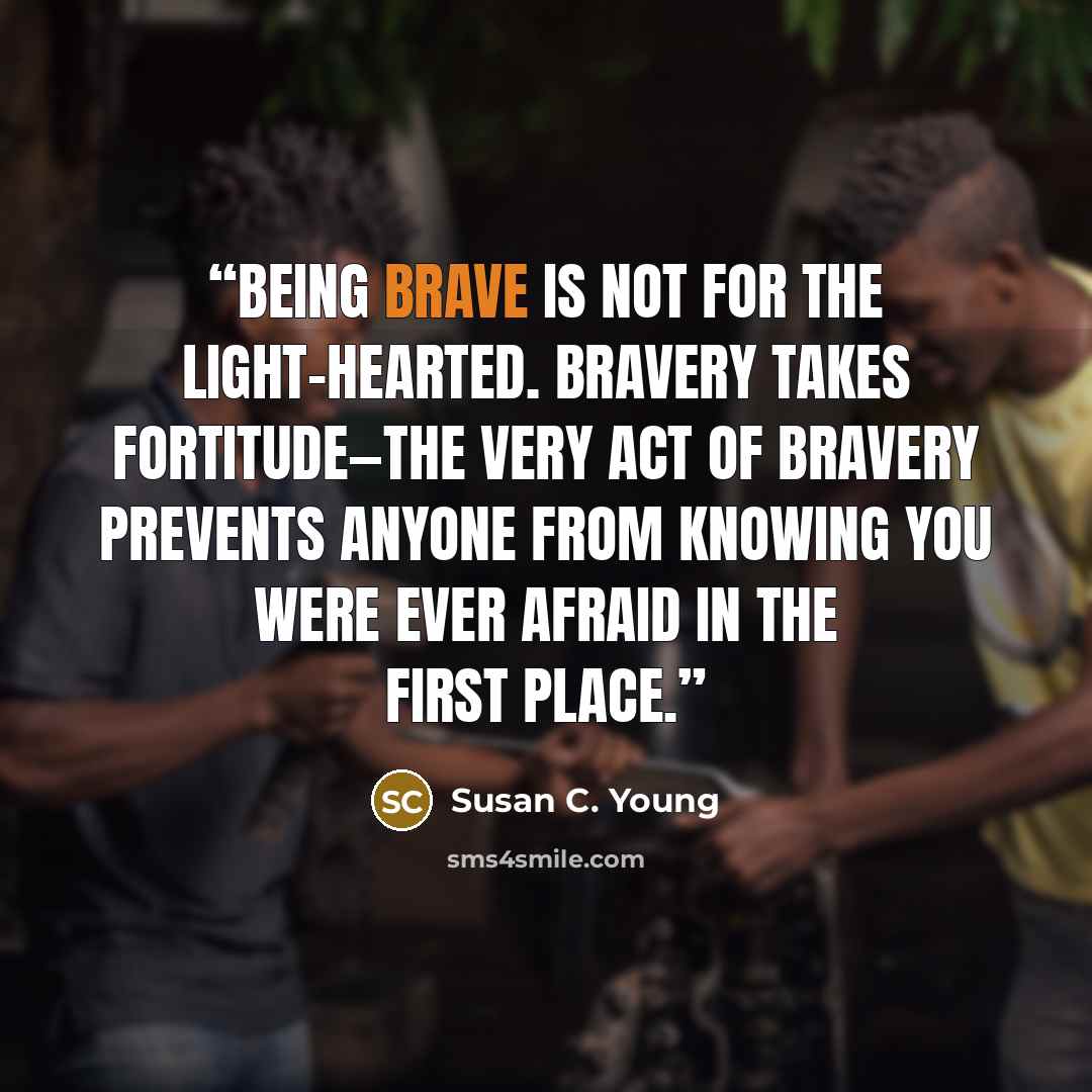 “Being brave is not for the light-hearted. Bravery takes fortitude—the very act of bravery prevents anyone from knowing you were ever afraid in the first place.” quote by Susan C. Young