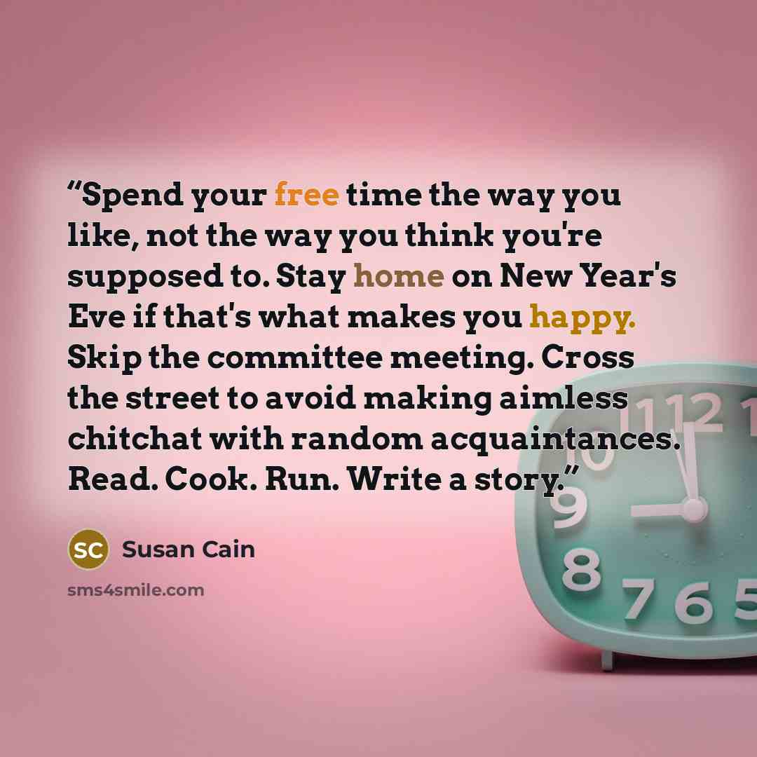 “Spend your free time the way you like, not the way you think you're supposed to. Stay home on New Year's Eve if that's what makes you happy. Skip the committee meeting. Cross the street to avoid making aimless chitchat with random acquaintances. Read. Cook. Run. Write a story.” quote by Susan Cain