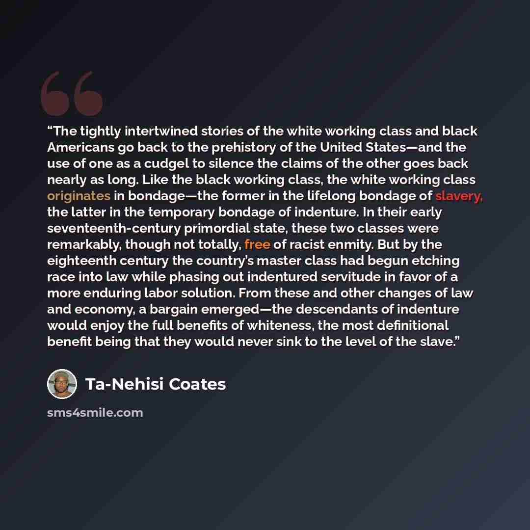 “The tightly intertwined stories of the white working class and black Americans go back to the prehistory of the United States—and the use of one as a cudgel to silence the claims of the other goes back nearly as long. Like the black working class, the white working class originates in bondage—the…” quote by Ta-Nehisi Coates